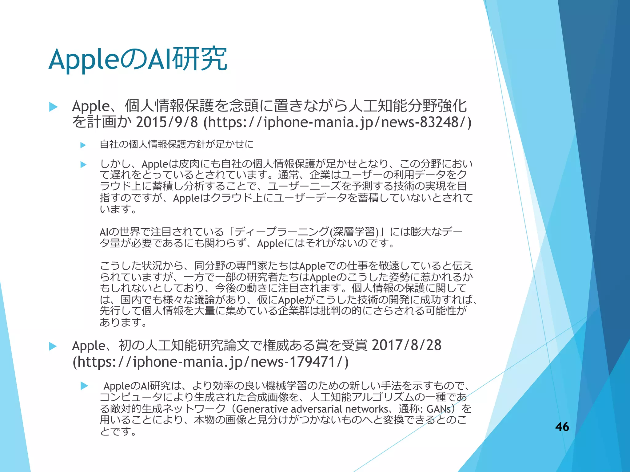 AppleのAI研究
 Apple、個人情報保護を念頭に置きながら人工知能分野強化
を計画か 2015/9/8 (https://iphone-mania.jp/news-83248/)
 自社の個人情報保護方針が足かせに
 しかし、Appleは皮肉にも自社の個人情報保護が足かせとなり、この分野におい
て遅れをとっているとされています。通常、企業はユーザーの利用データをク
ラウド上に蓄積し分析することで、ユーザーニーズを予測する技術の実現を目
指すのですが、Appleはクラウド上にユーザーデータを蓄積していないとされて
います。
AIの世界で注目されている「ディープラーニング(深層学習)」には膨大なデー
タ量が必要であるにも関わらず、Appleにはそれがないのです。
こうした状況から、同分野の専門家たちはAppleでの仕事を敬遠していると伝え
られていますが、一方で一部の研究者たちはAppleのこうした姿勢に惹かれるか
もしれないとしており、今後の動きに注目されます。個人情報の保護に関して
は、国内でも様々な議論があり、仮にAppleがこうした技術の開発に成功すれば、
先行して個人情報を大量に集めている企業群は批判の的にさらされる可能性が
あります。
 Apple、初の人工知能研究論文で権威ある賞を受賞 2017/8/28
(https://iphone-mania.jp/news-179471/)
 AppleのAI研究は、より効率の良い機械学習のための新しい手法を示すもので、
コンピュータにより生成された合成画像を、人工知能アルゴリズムの一種であ
る敵対的生成ネットワーク（Generative adversarial networks、通称: GANs）を
用いることにより、本物の画像と見分けがつかないものへと変換できるとのこ
とです。 46
 