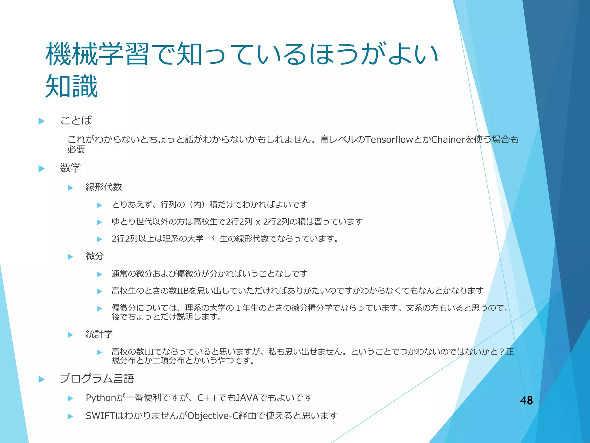 機械学習で知っているほうがよい
知識
 ことば
これがわからないとちょっと話がわからないかもしれません。高レベルのTensorflowとかChainerを使う場合も
必要
 数学
 線形代数
 とりあえず、行列の（内）積だけでわかればよいです
 ゆとり世代以外の方は高校生で2行2列 x 2行2列の積は習っています
 2行2列以上は理系の大学一年生の線形代数でならっています。
 微分
 通常の微分および偏微分が分かればいうことなしです
 高校生のときの数IIBを思い出していただければありがたいのですがわからなくてもなんとかなります
 偏微分については、理系の大学の１年生のときの微分積分学でならっています。文系の方もいると思うので、
後でちょっとだけ説明します。
 統計学
 高校の数IIIでならっていると思いますが、私も思い出せません。ということでつかわないのではないかと？正
規分布とか二項分布とかいうやつです。
 プログラム言語
 Pythonが一番便利ですが、C++でもJAVAでもよいです
 SWIFTはわかりませんがObjective-C経由で使えると思います
48
 