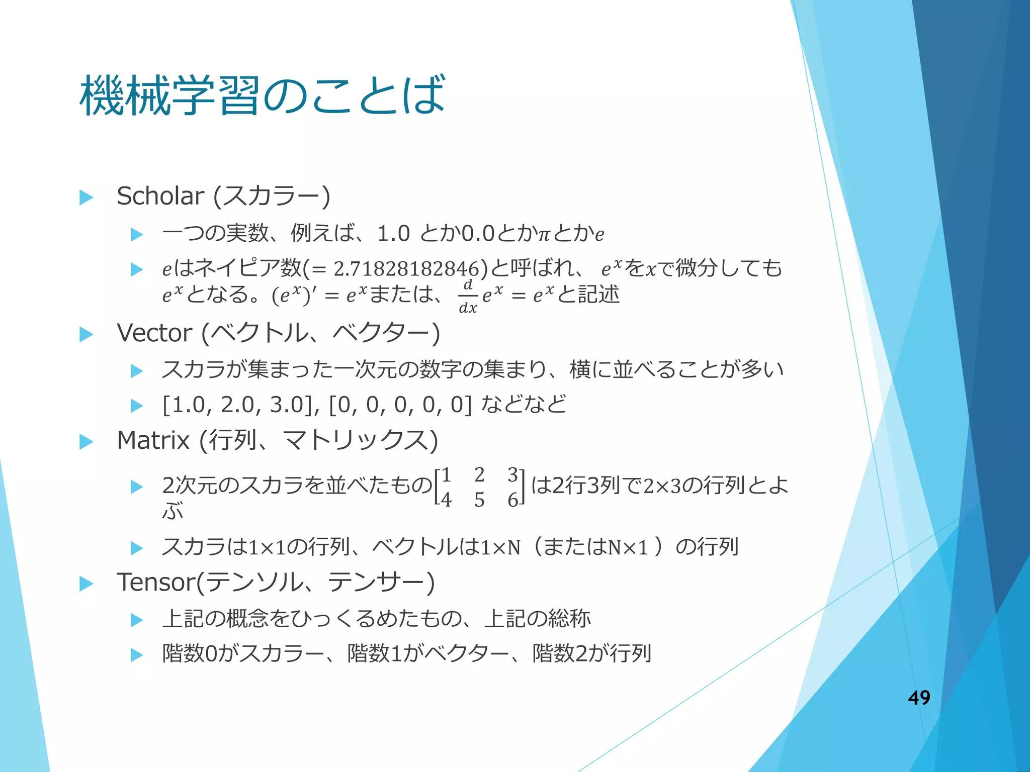 機械学習のことば
 Scholar (スカラー)
 一つの実数、例えば、1.0 とか0.0とか𝜋とか𝑒
 𝑒はネイピア数(= 2.71828182846)と呼ばれ、 𝑒 𝑥
を𝑥で微分しても
𝑒 𝑥
となる。(𝑒 𝑥
)′
= 𝑒 𝑥
または、
𝑑
𝑑𝑥
𝑒 𝑥
= 𝑒 𝑥
と記述
 Vector (ベクトル、ベクター)
 スカラが集まった一次元の数字の集まり、横に並べることが多い
 [1.0, 2.0, 3.0], [0, 0, 0, 0, 0] などなど
 Matrix (行列、マトリックス)
 2次元のスカラを並べたもの
1 2 3
4 5 6
は2行3列で2×3の行列とよ
ぶ
 スカラは1×1の行列、ベクトルは1×N（またはN×1 ）の行列
 Tensor(テンソル、テンサー)
 上記の概念をひっくるめたもの、上記の総称
 階数0がスカラー、階数1がベクター、階数2が行列
49
 