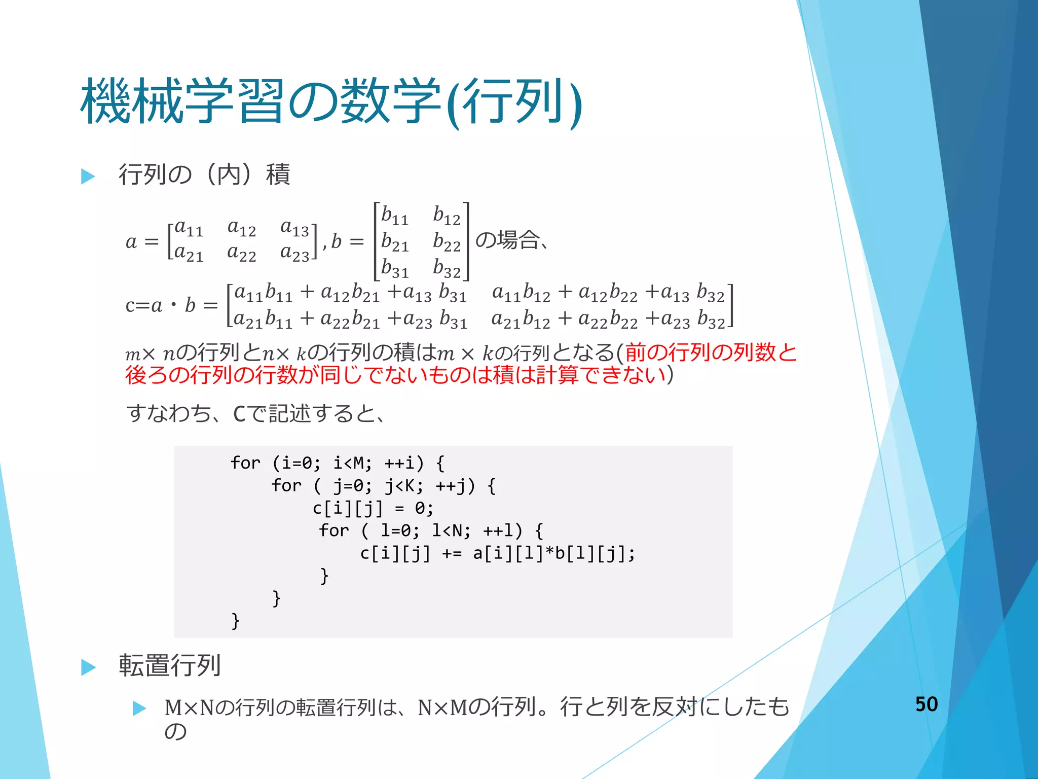 機械学習の数学(行列)
 行列の（内）積
𝑎 =
𝑎11 𝑎12 𝑎13
𝑎21 𝑎22 𝑎23
, 𝑏 =
𝑏11 𝑏12
𝑏21 𝑏22
𝑏31 𝑏32
の場合、
c=𝑎・𝑏 =
𝑎11 𝑏11 + 𝑎12 𝑏21 +𝑎13 𝑏31 𝑎11 𝑏12 + 𝑎12 𝑏22 +𝑎13 𝑏32
𝑎21 𝑏11 + 𝑎22 𝑏21 +𝑎23 𝑏31 𝑎21 𝑏12 + 𝑎22 𝑏22 +𝑎23 𝑏32
𝑚× 𝑛の行列と𝑛× 𝑘の行列の積は𝑚 × 𝑘の行列となる(前の行列の列数と
後ろの行列の行数が同じでないものは積は計算できない）
すなわち、Cで記述すると、
for (i=0; i<M; ++i) {
for ( j=0; j<K; ++j) {
c[i][j] = 0;
for ( l=0; l<N; ++l) {
c[i][j] += a[i][l]*b[l][j];
}
}
}
 転置行列
 M×Nの行列の転置行列は、N×Mの行列。行と列を反対にしたも
の
50
 
