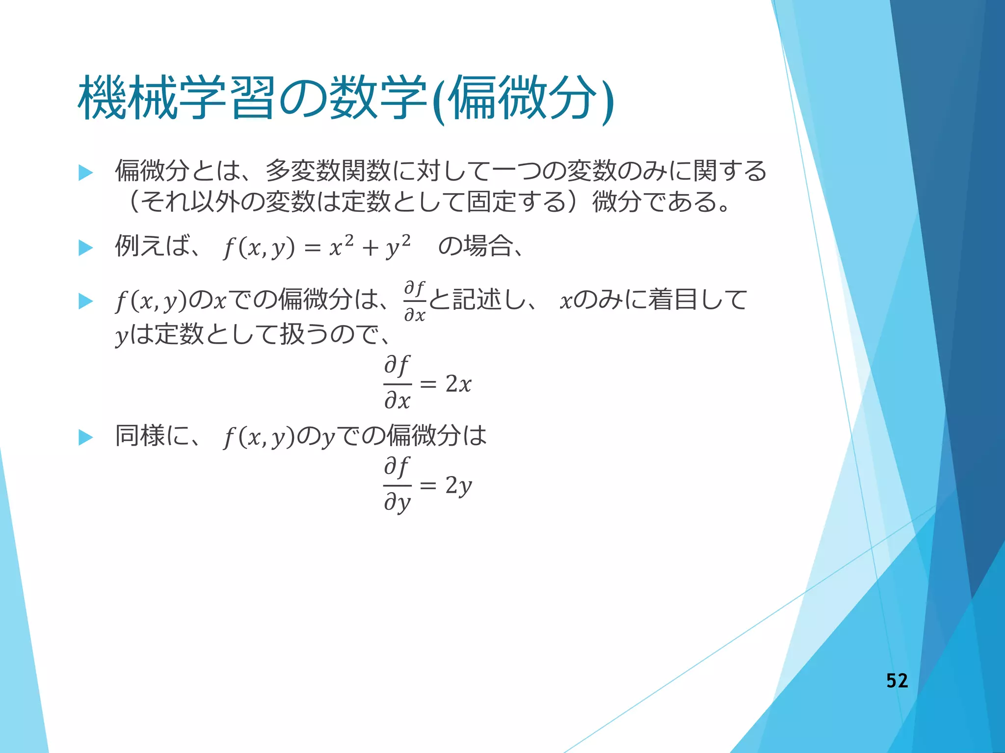 機械学習の数学(偏微分)
52
 偏微分とは、多変数関数に対して一つの変数のみに関する
（それ以外の変数は定数として固定する）微分である。
 例えば、 𝑓 𝑥, 𝑦 = 𝑥2 + 𝑦2 の場合、
 𝑓 𝑥, 𝑦 の𝑥での偏微分は、
𝜕𝑓
𝜕𝑥
と記述し、 𝑥のみに着目して
𝑦は定数として扱うので、
𝜕𝑓
𝜕𝑥
= 2𝑥
 同様に、 𝑓 𝑥, 𝑦 の𝑦での偏微分は
𝜕𝑓
𝜕𝑦
= 2𝑦
 