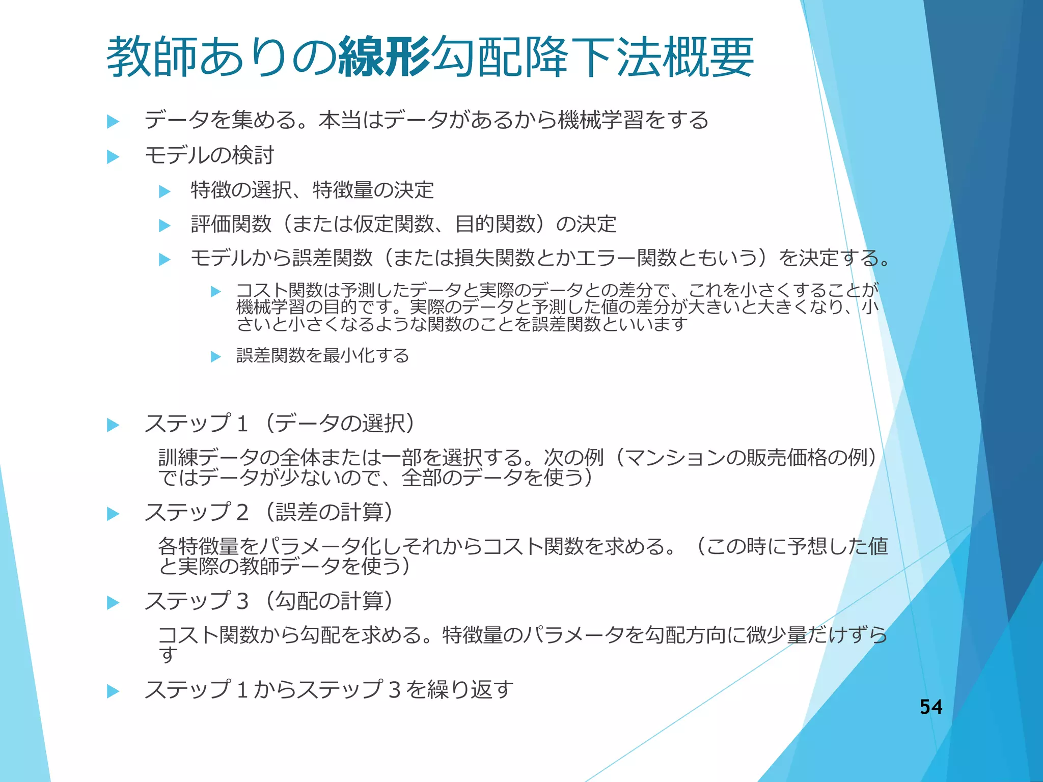 教師ありの線形勾配降下法概要
 データを集める。本当はデータがあるから機械学習をする
 モデルの検討
 特徴の選択、特徴量の決定
 評価関数（または仮定関数、目的関数）の決定
 モデルから誤差関数（または損失関数とかエラー関数ともいう）を決定する。
 コスト関数は予測したデータと実際のデータとの差分で、これを小さくすることが
機械学習の目的です。実際のデータと予測した値の差分が大きいと大きくなり、小
さいと小さくなるような関数のことを誤差関数といいます
 誤差関数を最小化する
 ステップ１（データの選択）
訓練データの全体または一部を選択する。次の例（マンションの販売価格の例）
ではデータが少ないので、全部のデータを使う）
 ステップ２（誤差の計算）
各特徴量をパラメータ化しそれからコスト関数を求める。（この時に予想した値
と実際の教師データを使う）
 ステップ３（勾配の計算）
コスト関数から勾配を求める。特徴量のパラメータを勾配方向に微少量だけずら
す
 ステップ１からステップ３を繰り返す
54
 