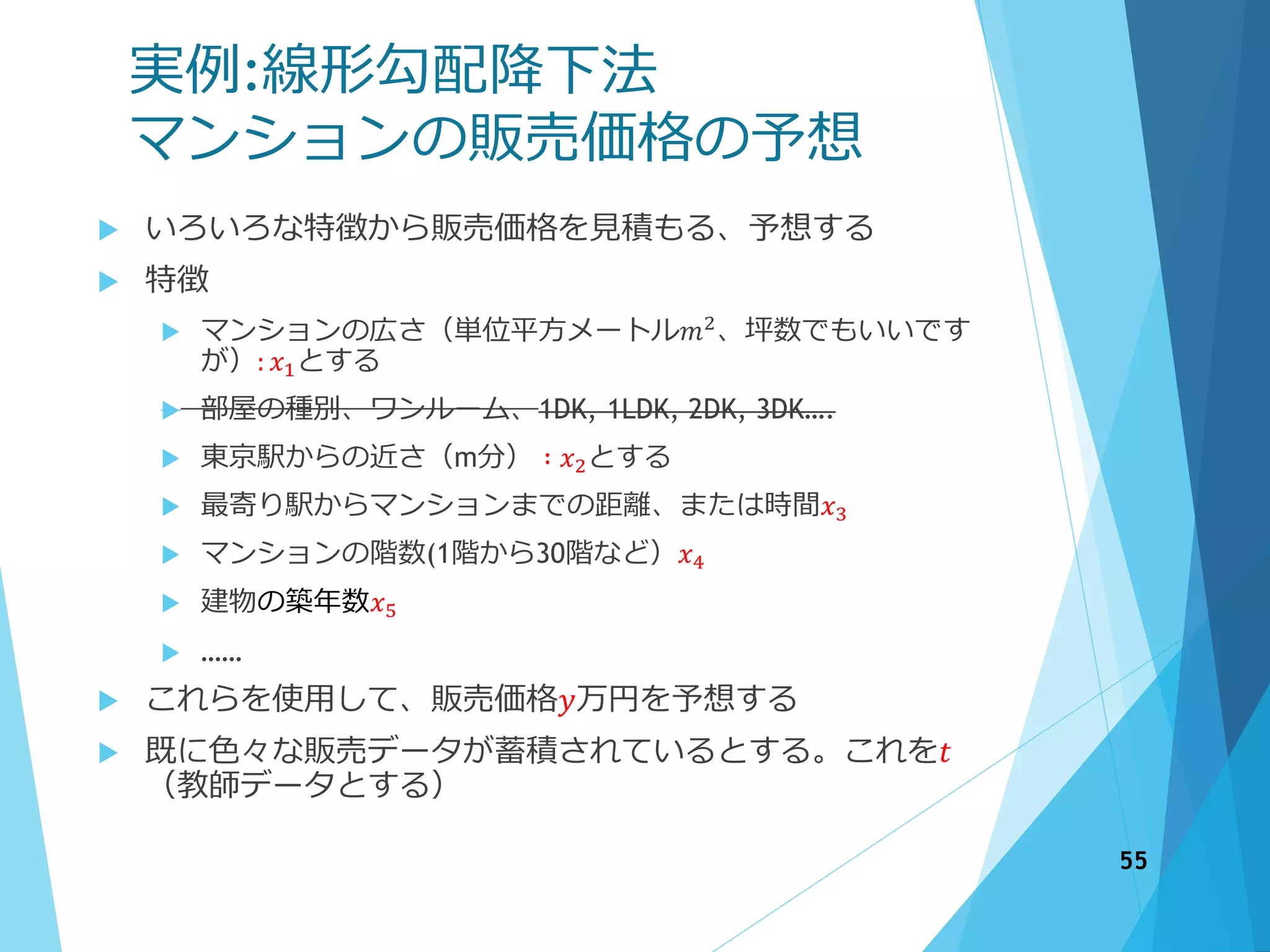 実例:線形勾配降下法
マンションの販売価格の予想
 いろいろな特徴から販売価格を見積もる、予想する
 特徴
 マンションの広さ（単位平方メートル𝑚2
、坪数でもいいです
が）: 𝑥1とする
 部屋の種別、ワンルーム、1DK, 1LDK, 2DK, 3DK….
 東京駅からの近さ（m分） ∶ 𝑥2とする
 最寄り駅からマンションまでの距離、または時間𝑥3
 マンションの階数(1階から30階など）𝑥4
 建物の築年数𝑥5
 ……
 これらを使用して、販売価格𝑦万円を予想する
 既に色々な販売データが蓄積されているとする。これを𝑡
（教師データとする）
55
 