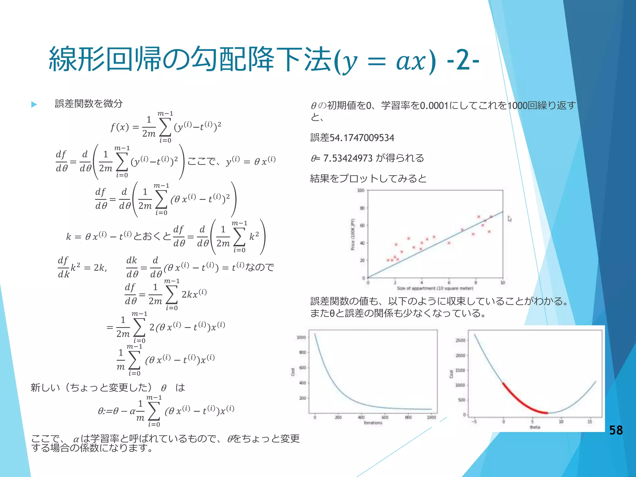 線形回帰の勾配降下法(𝑦 = 𝑎𝑥) -2-
 誤差関数を微分
𝑓 𝑥 =
1
2𝑚
𝑖=0
𝑚−1
(𝑦(𝑖)
−𝑡 𝑖
)2
𝑑𝑓
𝑑θ
=
𝑑
𝑑θ
1
2𝑚
𝑖=0
𝑚−1
(𝑦 𝑖
−𝑡 𝑖
)2
ここで、𝑦 𝑖
= θ 𝑥(𝑖)
𝑑𝑓
𝑑θ
=
𝑑
𝑑θ
1
2𝑚
𝑖=0
𝑚−1
(θ 𝑥(𝑖)
− 𝑡 𝑖
)2
𝑘 = θ 𝑥(𝑖)
− 𝑡 𝑖
とおくと
𝑑𝑓
𝑑θ
=
𝑑
𝑑θ
1
2𝑚
𝑖=0
𝑚−1
𝑘2
𝑑𝑓
𝑑k
𝑘2
= 2𝑘,
𝑑𝑘
𝑑θ
=
𝑑
𝑑θ
(θ 𝑥(𝑖)
− 𝑡 𝑖
) = 𝑡 𝑖
なので
𝑑𝑓
𝑑θ
=
1
2𝑚
𝑖=0
𝑚−1
2𝑘𝑥(𝑖)
=
1
2𝑚
𝑖=0
𝑚−1
2(θ 𝑥(𝑖)
− 𝑡 𝑖
)𝑥(𝑖)
1
𝑚
𝑖=0
𝑚−1
(θ 𝑥(𝑖)
− 𝑡 𝑖
)𝑥(𝑖)
新しい（ちょっと変更した） θ は
θ:=θ − α
1
𝑚
𝑖=0
𝑚−1
(θ 𝑥(𝑖)
− 𝑡 𝑖
)𝑥(𝑖)
ここで、 α は学習率と呼ばれているもので、θをちょっと変更
する場合の係数になります。
58
θ の初期値を0、学習率を0.0001にしてこれを1000回繰り返す
と、
誤差54.1747009534
θ= 7.53424973 が得られる
結果をプロットしてみると
誤差関数の値も、以下のように収束していることがわかる。
またθと誤差の関係も少なくなっている。
 