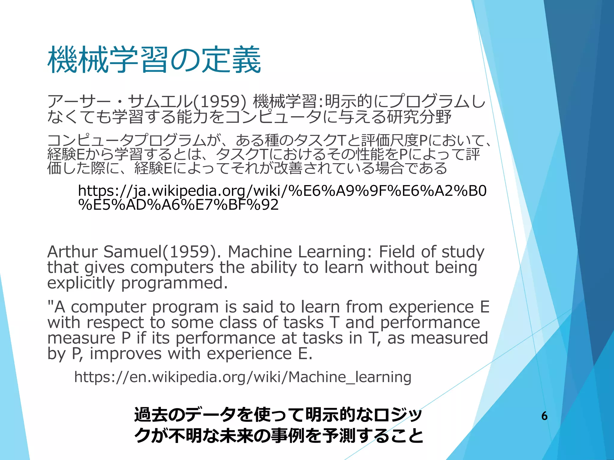 機械学習の定義
アーサー・サムエル(1959) 機械学習:明示的にプログラムし
なくても学習する能力をコンピュータに与える研究分野
コンピュータプログラムが、ある種のタスクTと評価尺度Pにおいて、
経験Eから学習するとは、タスクTにおけるその性能をPによって評
価した際に、経験Eによってそれが改善されている場合である
https://ja.wikipedia.org/wiki/%E6%A9%9F%E6%A2%B0
%E5%AD%A6%E7%BF%92
Arthur Samuel(1959). Machine Learning: Field of study
that gives computers the ability to learn without being
explicitly programmed.
"A computer program is said to learn from experience E
with respect to some class of tasks T and performance
measure P if its performance at tasks in T, as measured
by P, improves with experience E.
https://en.wikipedia.org/wiki/Machine_learning
過去のデータを使って明示的なロジッ
クが不明な未来の事例を予測すること
6
 