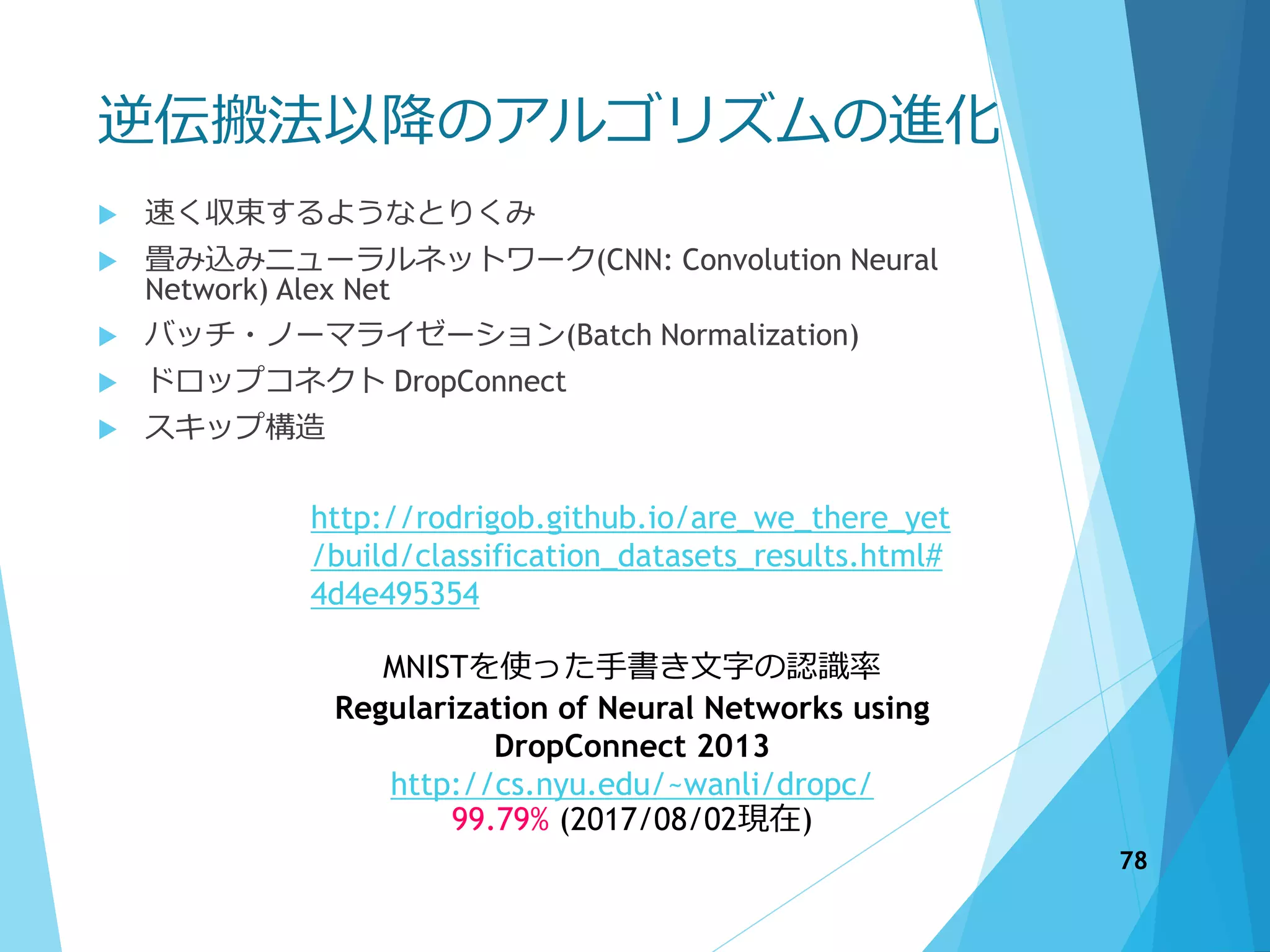 逆伝搬法以降のアルゴリズムの進化
 速く収束するようなとりくみ
 畳み込みニューラルネットワーク(CNN: Convolution Neural
Network) Alex Net
 バッチ・ノーマライゼーション(Batch Normalization)
 ドロップコネクト DropConnect
 スキップ構造
http://rodrigob.github.io/are_we_there_yet
/build/classification_datasets_results.html#
4d4e495354
MNISTを使った手書き文字の認識率
Regularization of Neural Networks using
DropConnect 2013
http://cs.nyu.edu/~wanli/dropc/
99.79% (2017/08/02現在)
78
 
