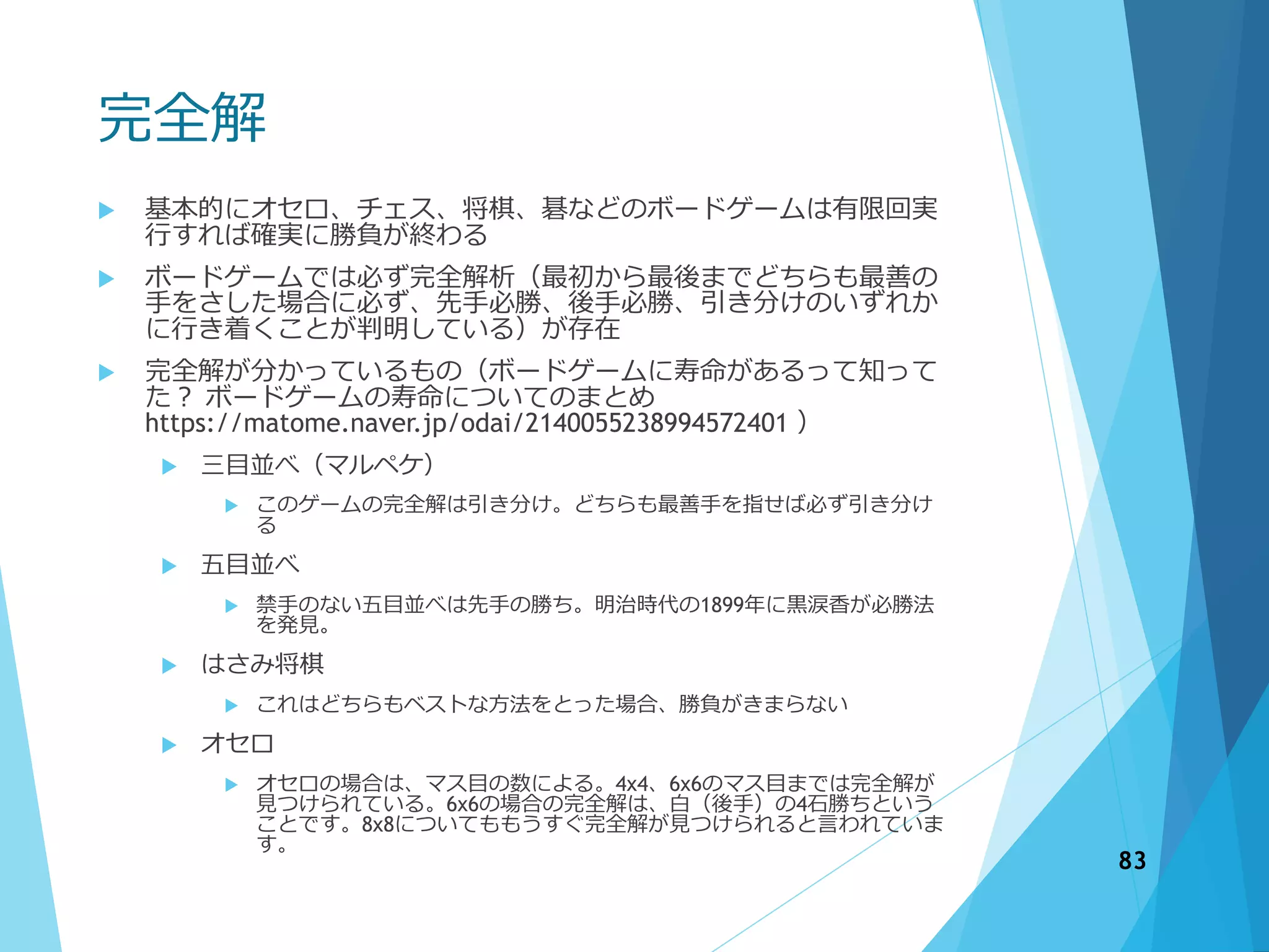 完全解
 基本的にオセロ、チェス、将棋、碁などのボードゲームは有限回実
行すれば確実に勝負が終わる
 ボードゲームでは必ず完全解析（最初から最後までどちらも最善の
手をさした場合に必ず、先手必勝、後手必勝、引き分けのいずれか
に行き着くことが判明している）が存在
 完全解が分かっているもの（ボードゲームに寿命があるって知って
た？ ボードゲームの寿命についてのまとめ
https://matome.naver.jp/odai/2140055238994572401 ）
 三目並べ（マルペケ）
 このゲームの完全解は引き分け。どちらも最善手を指せば必ず引き分け
る
 五目並べ
 禁手のない五目並べは先手の勝ち。明治時代の1899年に黒涙香が必勝法
を発見。
 はさみ将棋
 これはどちらもベストな方法をとった場合、勝負がきまらない
 オセロ
 オセロの場合は、マス目の数による。4x4、6x6のマス目までは完全解が
見つけられている。6x6の場合の完全解は、白（後手）の4石勝ちという
ことです。8x8についてももうすぐ完全解が見つけられると言われていま
す。
83
 