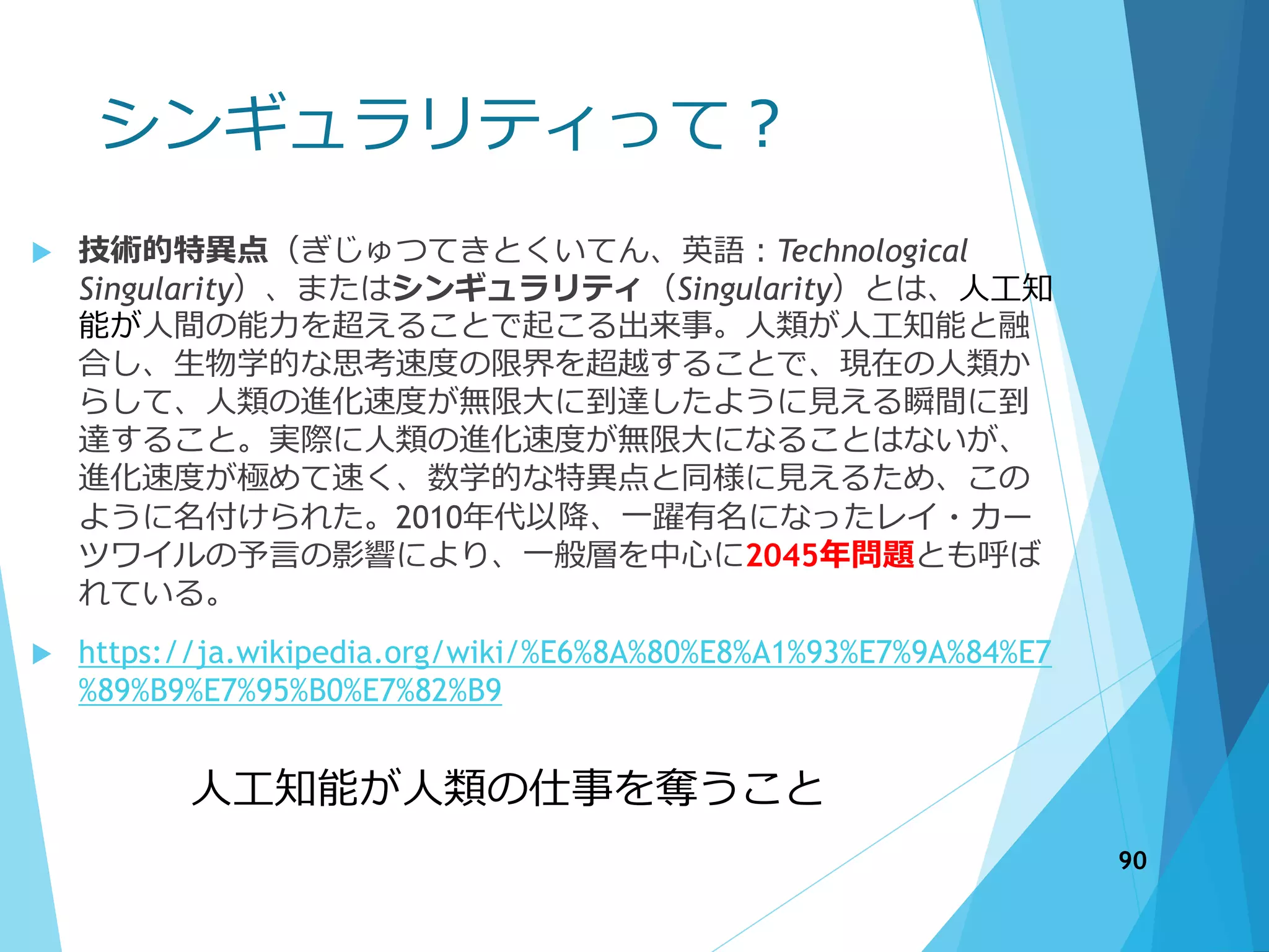 シンギュラリティって？
 技術的特異点（ぎじゅつてきとくいてん、英語：Technological
Singularity）、またはシンギュラリティ（Singularity）とは、人工知
能が人間の能力を超えることで起こる出来事。人類が人工知能と融
合し、生物学的な思考速度の限界を超越することで、現在の人類か
らして、人類の進化速度が無限大に到達したように見える瞬間に到
達すること。実際に人類の進化速度が無限大になることはないが、
進化速度が極めて速く、数学的な特異点と同様に見えるため、この
ように名付けられた。2010年代以降、一躍有名になったレイ・カー
ツワイルの予言の影響により、一般層を中心に2045年問題とも呼ば
れている。
 https://ja.wikipedia.org/wiki/%E6%8A%80%E8%A1%93%E7%9A%84%E7
%89%B9%E7%95%B0%E7%82%B9
90
人工知能が人類の仕事を奪うこと
 