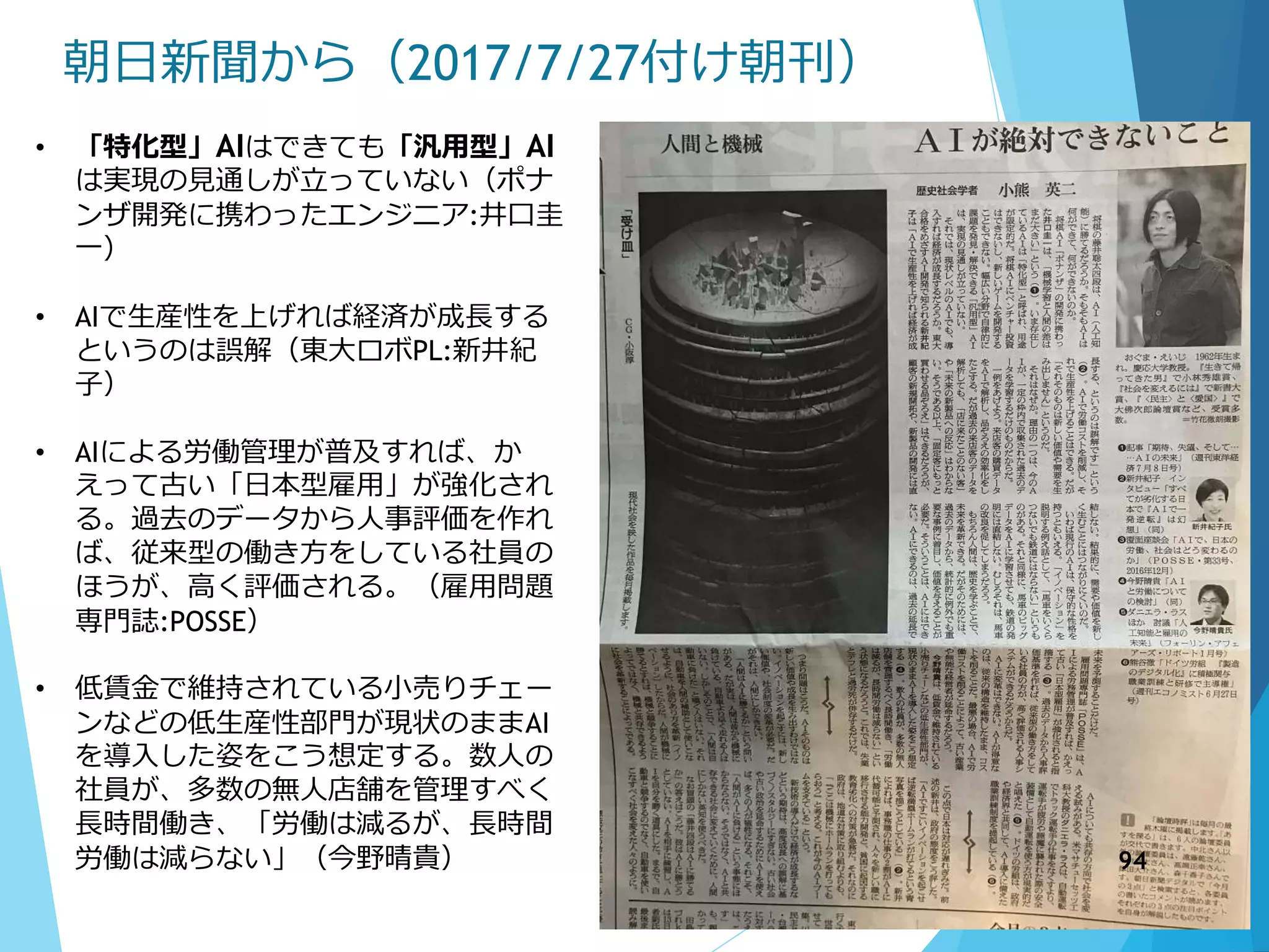 朝日新聞から（2017/7/27付け朝刊）
• 「特化型」AIはできても「汎用型」AI
は実現の見通しが立っていない（ポナ
ンザ開発に携わったエンジニア:井口圭
一）
• AIで生産性を上げれば経済が成長する
というのは誤解（東大ロボPL:新井紀
子）
• AIによる労働管理が普及すれば、か
えって古い「日本型雇用」が強化され
る。過去のデータから人事評価を作れ
ば、従来型の働き方をしている社員の
ほうが、高く評価される。（雇用問題
専門誌:POSSE）
• 低賃金で維持されている小売りチェー
ンなどの低生産性部門が現状のままAI
を導入した姿をこう想定する。数人の
社員が、多数の無人店舗を管理すべく
長時間働き、「労働は減るが、長時間
労働は減らない」（今野晴貴） 94
 