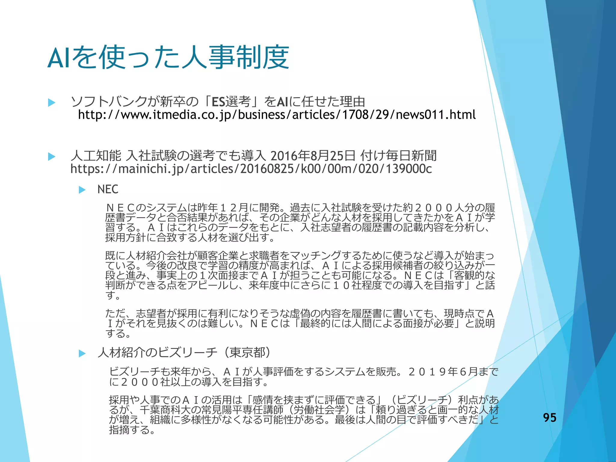 AIを使った人事制度
 ソフトバンクが新卒の「ES選考」をAIに任せた理由
http://www.itmedia.co.jp/business/articles/1708/29/news011.html
 人工知能 入社試験の選考でも導入 2016年8月25日 付け毎日新聞
https://mainichi.jp/articles/20160825/k00/00m/020/139000c
 NEC
ＮＥＣのシステムは昨年１２月に開発。過去に入社試験を受けた約２０００人分の履
歴書データと合否結果があれば、その企業がどんな人材を採用してきたかをＡＩが学
習する。ＡＩはこれらのデータをもとに、入社志望者の履歴書の記載内容を分析し、
採用方針に合致する人材を選び出す。
既に人材紹介会社が顧客企業と求職者をマッチングするために使うなど導入が始まっ
ている。今後の改良で学習の精度が高まれば、ＡＩによる採用候補者の絞り込みが一
段と進み、事実上の１次面接までＡＩが担うことも可能になる。ＮＥＣは「客観的な
判断ができる点をアピールし、来年度中にさらに１０社程度での導入を目指す」と話
す。
ただ、志望者が採用に有利になりそうな虚偽の内容を履歴書に書いても、現時点でＡ
Ｉがそれを見抜くのは難しい。ＮＥＣは「最終的には人間による面接が必要」と説明
する。
 人材紹介のビズリーチ（東京都）
ビズリーチも来年から、ＡＩが人事評価をするシステムを販売。２０１９年６月まで
に２０００社以上の導入を目指す。
採用や人事でのＡＩの活用は「感情を挟まずに評価できる」（ビズリーチ）利点があ
るが、千葉商科大の常見陽平専任講師（労働社会学）は「頼り過ぎると画一的な人材
が増え、組織に多様性がなくなる可能性がある。最後は人間の目で評価すべきだ」と
指摘する。
95
 