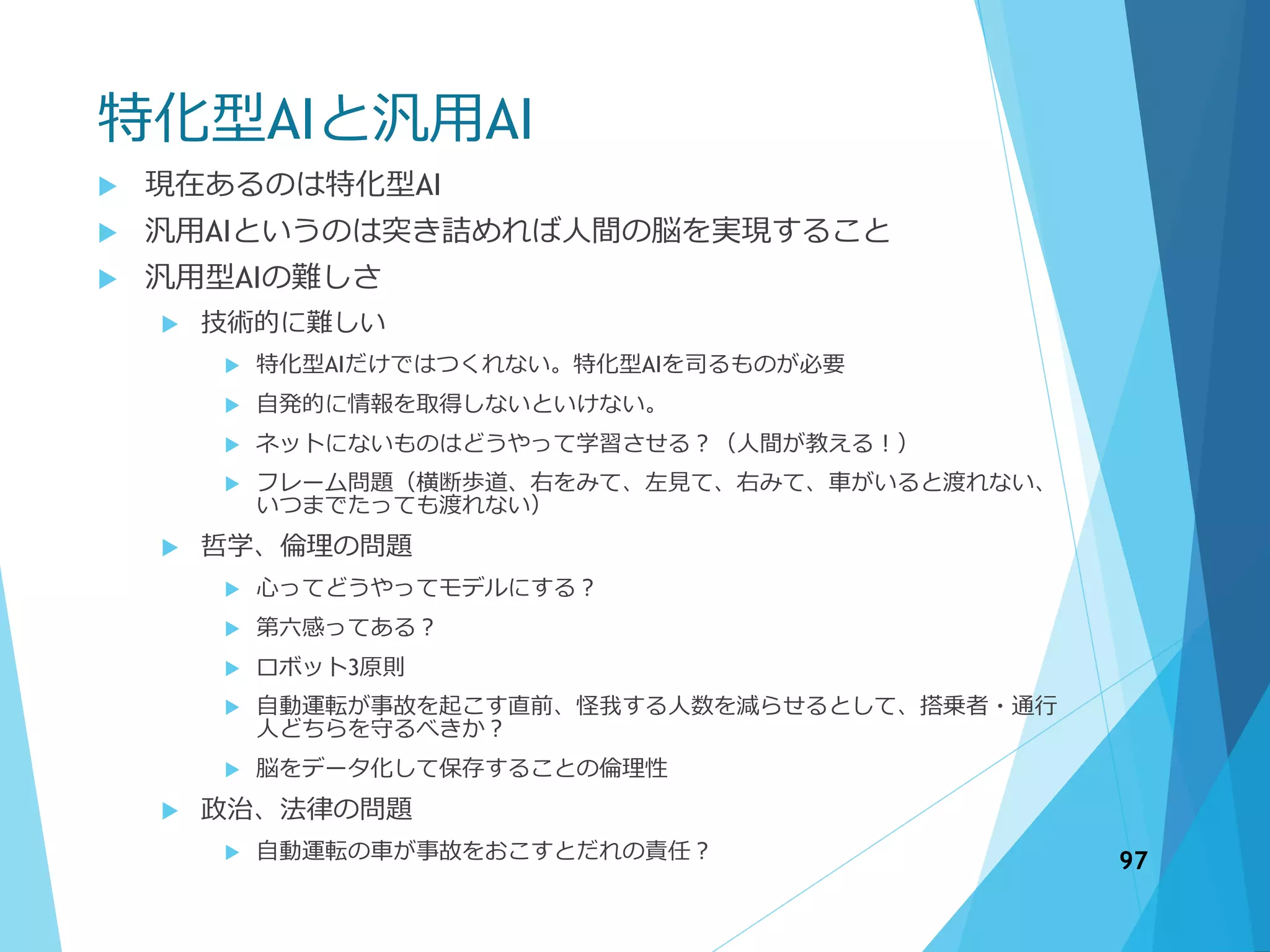 特化型AIと汎用AI
 現在あるのは特化型AI
 汎用AIというのは突き詰めれば人間の脳を実現すること
 汎用型AIの難しさ
 技術的に難しい
 特化型AIだけではつくれない。特化型AIを司るものが必要
 自発的に情報を取得しないといけない。
 ネットにないものはどうやって学習させる？（人間が教える！）
 フレーム問題（横断歩道、右をみて、左見て、右みて、車がいると渡れない、
いつまでたっても渡れない）
 哲学、倫理の問題
 心ってどうやってモデルにする？
 第六感ってある？
 ロボット3原則
 自動運転が事故を起こす直前、怪我する人数を減らせるとして、搭乗者・通行
人どちらを守るべきか？
 脳をデータ化して保存することの倫理性
 政治、法律の問題
 自動運転の車が事故をおこすとだれの責任？ 97
 