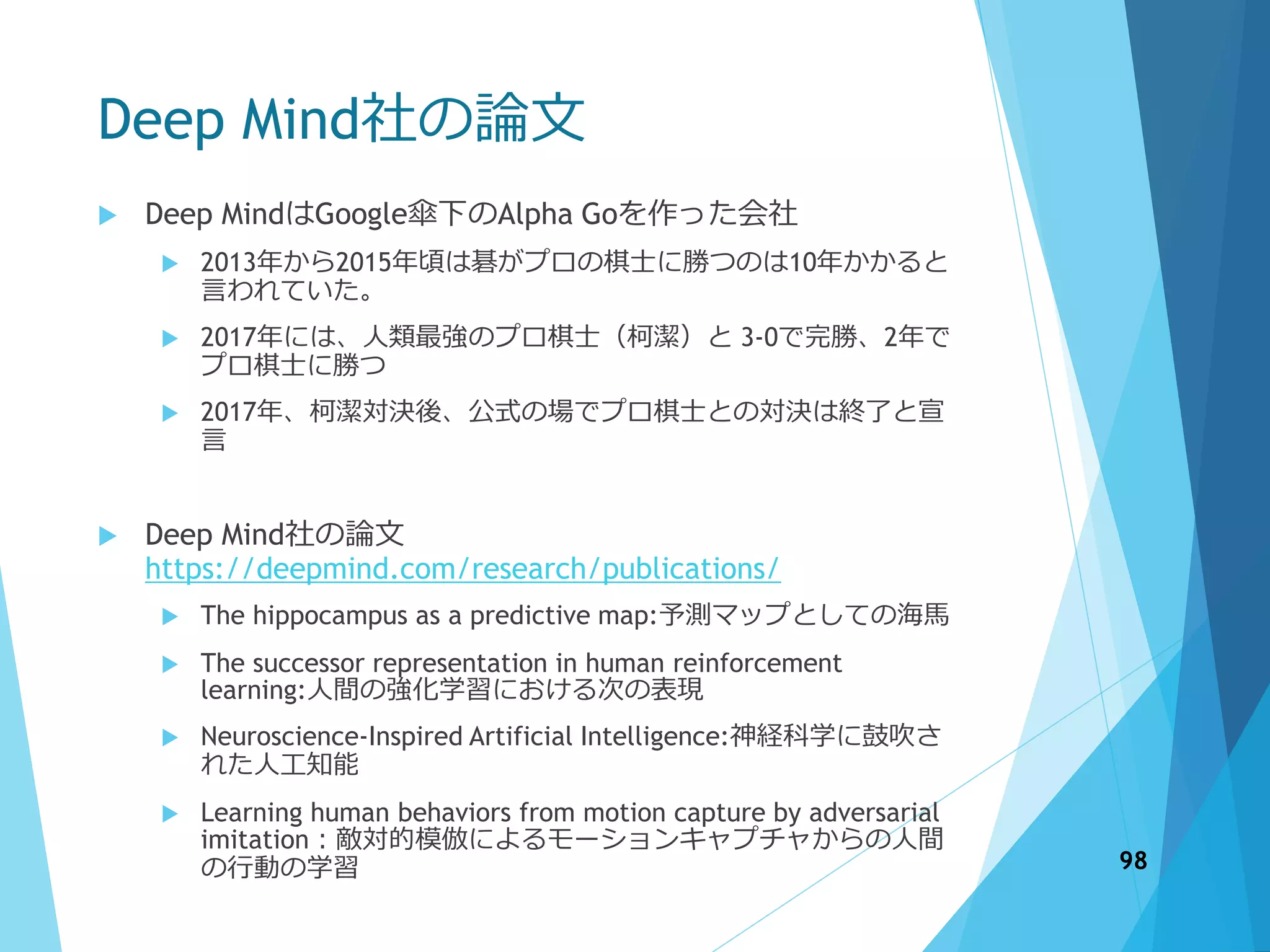 Deep Mind社の論文
 Deep MindはGoogle傘下のAlpha Goを作った会社
 2013年から2015年頃は碁がプロの棋士に勝つのは10年かかると
言われていた。
 2017年には、人類最強のプロ棋士（柯潔）と 3-0で完勝、2年で
プロ棋士に勝つ
 2017年、柯潔対決後、公式の場でプロ棋士との対決は終了と宣
言
 Deep Mind社の論文
https://deepmind.com/research/publications/
 The hippocampus as a predictive map:予測マップとしての海馬
 The successor representation in human reinforcement
learning:人間の強化学習における次の表現
 Neuroscience-Inspired Artificial Intelligence:神経科学に鼓吹さ
れた人工知能
 Learning human behaviors from motion capture by adversarial
imitation：敵対的模倣によるモーションキャプチャからの人間
の行動の学習 98
 