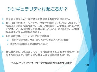 シンギュラリティは起こるか？
 はっきり言って23年後の話を予想できるわけがありません。
 現在３度目のAIブームですが、世間からはすぐに忘れ去られます。2
度あることは３度あります。しかし今回のブームで蓄えられたノウ
ハウは、ブームで終わらず実用フェーズに入っていきます。三度目
の正直ということばもあります。
 AI系の研究者、ITエンジニアの共通認識
 一回か二回のエポックメーキングなことが起こらないと無理
 現在の技術の延長上では起こりえない？
 仮に特異点に入ったとしても、それを認識することは特異点の中で
は不可能であり、後から振り返ることで認識できるという。
もし起こったらソフトウェアの開発者も仕事を失います
100
 