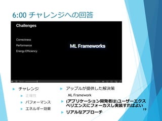 6:00 チャレンジへの回答
 チャレンジ
 正確性
 パフォーマンス
 エネルギー効果
 アップルが提供した解決策
ML Framework
 (アプリケーション開発者は)ユーザーエクス
ペリエンスにフォーカスし実装すればよい
 リアルなアプローチ
19
 
