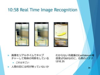 10:58 Real Time Image Recognition
 画像をリアルタイムでキャプ
チャーして物体の判断をしている
 これはすごい
 人間の目には何が映っていないか
わからない冷蔵庫のConfidence(確
信度)が26%なのに、右側のバナナ
は10.3%
26
 