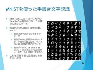 MNISTを使った手書き文字認識
 MNISTとはニューヨーク大学の
Yann LeCun教授他が作った手書
きの数字のデータ
 http://yann.lecun.com/exdb/
mnist/
 画像は0から9までの手書きの
データ
 画像データと教師データのペア
が、学習用に60,000枚、テスト
用に10,000枚用意されている
 画像データは、28 pixel x 28
pixel。1 pixel当たり1byteのグ
レースケール）1枚に1文字のみ
 これを深層学習で認識させる例
を示します
74
 