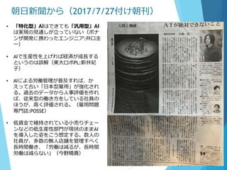 朝日新聞から（2017/7/27付け朝刊）
• 「特化型」AIはできても「汎用型」AI
は実現の見通しが立っていない（ポナ
ンザ開発に携わったエンジニア:井口圭
一）
• AIで生産性を上げれば経済が成長する
というのは誤解（東大ロボPL:新井紀
子）
• AIによる労働管理が普及すれば、か
えって古い「日本型雇用」が強化され
る。過去のデータから人事評価を作れ
ば、従来型の働き方をしている社員の
ほうが、高く評価される。（雇用問題
専門誌:POSSE）
• 低賃金で維持されている小売りチェー
ンなどの低生産性部門が現状のままAI
を導入した姿をこう想定する。数人の
社員が、多数の無人店舗を管理すべく
長時間働き、「労働は減るが、長時間
労働は減らない」（今野晴貴） 94
 