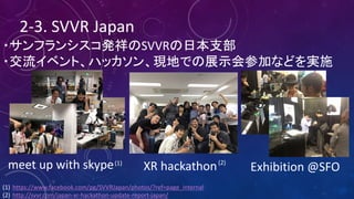 2-3.	SVVR	Japan
・サンフランシスコ発祥のSVVRの日本支部
・交流イベント、ハッカソン、現地での展示会参加などを実施
meet	up	with	skype XR	hackathon	 Exhibition	@SFO
(1) https://www.facebook.com/pg/SVVRJapan/photos/?ref=page_internal
(2) http://svvr.com/japan-xr-hackathon-update-report-japan/
(2)(1)
 