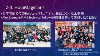 2-4.	HoloMagicians
・日本で初めてのHoloLensコミュニティ。毎回100人以上参加
・Alex	Kipman(米MS Technical	Fellow)が興味を持って来日したことあり
de:code 2017	in	Japan	
(1) https://hololens.connpass.com/event/52565/
(2)撮影: 集合写真家 武市 真拓
(2)(1)
Holo meet	up
 