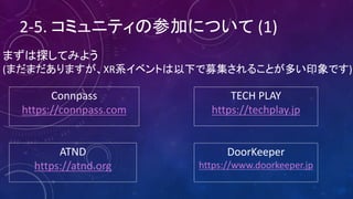 2-5.	コミュニティの参加について (1)
まずは探してみよう
(まだまだありますが、XR系イベントは以下で募集されることが多い印象です)
Connpass
https://connpass.com
TECH	PLAY
https://techplay.jp
ATND
https://atnd.org
DoorKeeper
https://www.doorkeeper.jp
 