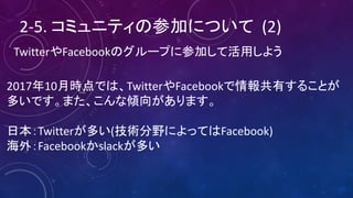 2-5.	コミュニティの参加について (2)
TwitterやFacebookのグループに参加して活用しよう
2017年10月時点では、TwitterやFacebookで情報共有することが
多いです。また、こんな傾向があります。
日本：Twitterが多い(技術分野によってはFacebook)
海外：Facebookかslackが多い
 