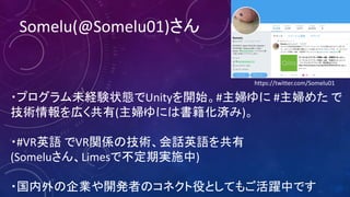 Somelu(@Somelu01)さん
・プログラム未経験状態でUnityを開始。#主婦ゆに #主婦めた で
技術情報を広く共有(主婦ゆには書籍化済み)。
・#VR英語 でVR関係の技術、会話英語を共有
(Someluさん、Limesで不定期実施中)
・国内外の企業や開発者のコネクト役としてもご活躍中です
https://twitter.com/Somelu01
 