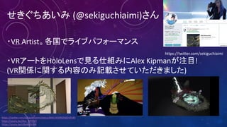 せきぐちあいみ (@sekiguchiaimi)さん
・VR	Artist。各国でライブパフォーマンス
・VRアートをHoloLensで見る仕組みにAlex	Kipmanが注目!
(VR関係に関する内容のみ記載させていただきました)
https://twitter.com/sekiguchiaimi
https://twitter.com/sekiguchiaimi/status/844145095058243585
https://youtu.be/JXyc_MY93jY
https://youtu.be/clBoMrBJIB8
 