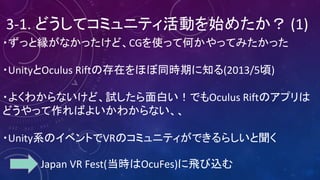 3-1.	どうしてコミュニティ活動を始めたか？ (1)
・ずっと縁がなかったけど、CGを使って何かやってみたかった
・UnityとOculus	Riftの存在をほぼ同時期に知る(2013/5頃)
・よくわからないけど、試したら面白い！でもOculus	Riftのアプリは
どうやって作ればよいかわからない、、
・Unity系のイベントでVRのコミュニティができるらしいと聞く
Japan	VR	Fest(当時はOcuFes)に飛び込む
 