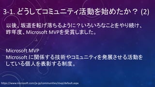 以後、坂道を転げ落ちるように？いろいろなことをやり続け、
昨年度、Microsoft	MVPを受賞しました。
3-1.	どうしてコミュニティ活動を始めたか？ (2)
Microsoft	MVP
Microsoft	に関係する技術やコミュニティを発展させる活動を
している個人を表彰する制度。
https://www.microsoft.com/ja-jp/communities/mvp/default.aspx
 