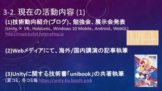 3-2.	現在の活動内容 (1)
(1)技術動向紹介(ブログ)、勉強会、展示会発表
(Unity	× VR、HoloLens、Windows	10	Mobile、Android、WebGL)
http://magicbullet.hatenablog.jp
(2)Webメディアにて、海外/国内講演の記事執筆
(3)Unityに関する技術書「unibook」の共著執筆
(夏コミ、冬コミ毎 https://unity-bu.booth.pm)
 