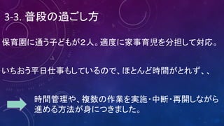 3-3.	普段の過ごし方
保育園に通う子どもが２人。適度に家事育児を分担して対応。
いちおう平日仕事もしているので、ほとんど時間がとれず、、
時間管理や、複数の作業を実施・中断・再開しながら
進める方法が身につきました。
 