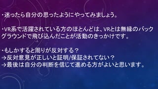 ・迷ったら自分の思ったようにやってみましょう。
・VR系で活躍されている方のほとんどは、VRとは無縁のバック
グラウンドで飛び込んだことが活動のきっかけです。
・もしかすると周りが反対する？
→反対意見が正しいと証明/保証されてない？
→最後は自分の判断を信じて進める方がよいと思います。
 