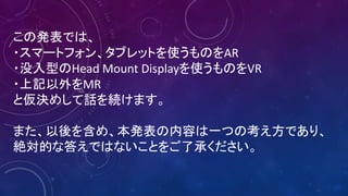 この発表では、
・スマートフォン、タブレットを使うものをAR
・没入型のHead	Mount	Displayを使うものをVR
・上記以外をMR
と仮決めして話を続けます。
また、以後を含め、本発表の内容は一つの考え方であり、
絶対的な答えではないことをご了承ください。
 