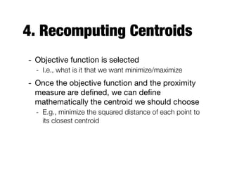 4. Recomputing Centroids
- Objective function is selected

- I.e., what is it that we want minimize/maximize
- Once the objective function and the proximity
measure are deﬁned, we can deﬁne
mathematically the centroid we should choose

- E.g., minimize the squared distance of each point to
its closest centroid
 