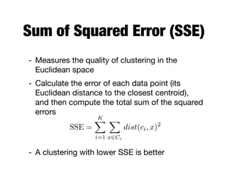 Sum of Squared Error (SSE)
- Measures the quality of clustering in the
Euclidean space

- Calculate the error of each data point (its
Euclidean distance to the closest centroid),
and then compute the total sum of the squared
errors

- A clustering with lower SSE is better
SSE =
KX
i=1
X
x2Ci
dist(ci, x)2
 