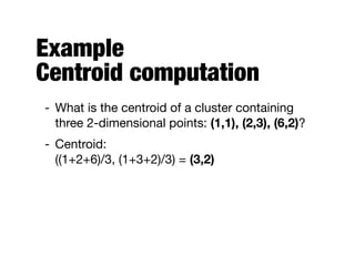 Example 
Centroid computation
- What is the centroid of a cluster containing
three 2-dimensional points: (1,1), (2,3), (6,2)?

- Centroid: 
((1+2+6)/3, (1+3+2)/3) = (3,2)
 