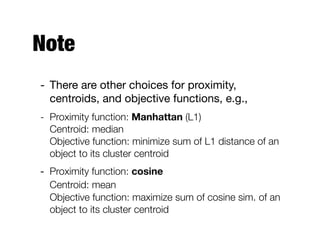 Note
- There are other choices for proximity,
centroids, and objective functions, e.g.,

- Proximity function: Manhattan (L1) 
Centroid: median 
Objective function: minimize sum of L1 distance of an
object to its cluster centroid
- Proximity function: cosine 
Centroid: mean 
Objective function: maximize sum of cosine sim. of an
object to its cluster centroid
 