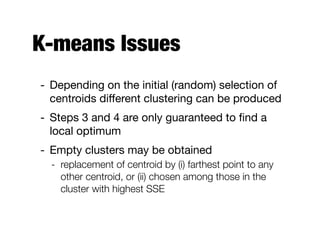 K-means Issues
- Depending on the initial (random) selection of
centroids diﬀerent clustering can be produced

- Steps 3 and 4 are only guaranteed to ﬁnd a
local optimum

- Empty clusters may be obtained

- replacement of centroid by (i) farthest point to any
other centroid, or (ii) chosen among those in the
cluster with highest SSE
 