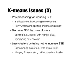K-means Issues (3)
- Postprocessing for reducing SSE

- and ideally not introducing more clusters
- How? Alternating splitting and merging steps
- Decrease SSE by more clusters

- Splitting (e.g., cluster with highest SSE)
- Introducing new centroid
- Less clusters by trying not to increase SSE

- Dispersing (a cluster e.g. with lowest SSE)
- Merging 2 clusters (e.g. with closest centroids)
 