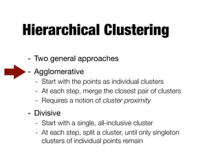 Hierarchical Clustering
- Two general approaches

- Agglomerative

- Start with the points as individual clusters
- At each step, merge the closest pair of clusters
- Requires a notion of cluster proximity
- Divisive

- Start with a single, all-inclusive cluster
- At each step, split a cluster, until only singleton
clusters of individual points remain
 