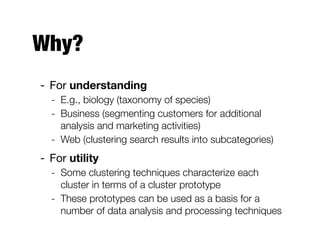 Why?
- For understanding

- E.g., biology (taxonomy of species)
- Business (segmenting customers for additional
analysis and marketing activities)
- Web (clustering search results into subcategories)
- For utility

- Some clustering techniques characterize each
cluster in terms of a cluster prototype
- These prototypes can be used as a basis for a
number of data analysis and processing techniques
 