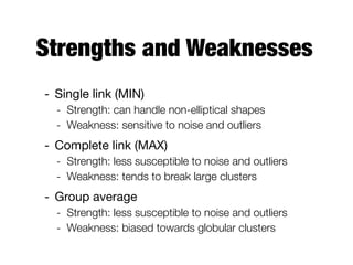 Strengths and Weaknesses
- Single link (MIN)

- Strength: can handle non-elliptical shapes
- Weakness: sensitive to noise and outliers
- Complete link (MAX)

- Strength: less susceptible to noise and outliers
- Weakness: tends to break large clusters
- Group average

- Strength: less susceptible to noise and outliers
- Weakness: biased towards globular clusters
 