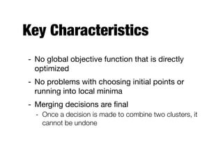 Key Characteristics
- No global objective function that is directly
optimized

- No problems with choosing initial points or
running into local minima

- Merging decisions are ﬁnal

- Once a decision is made to combine two clusters, it
cannot be undone
 