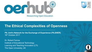 The Ethical Complexities of Openness
PIL Unit's Network for the Exchange of Experience (PILSNER)
16th October 2017
Dr. Robert Farrow
Institute of Educational Technology
Learning and Teaching Innovation (LTI)
The Open University, UK
 