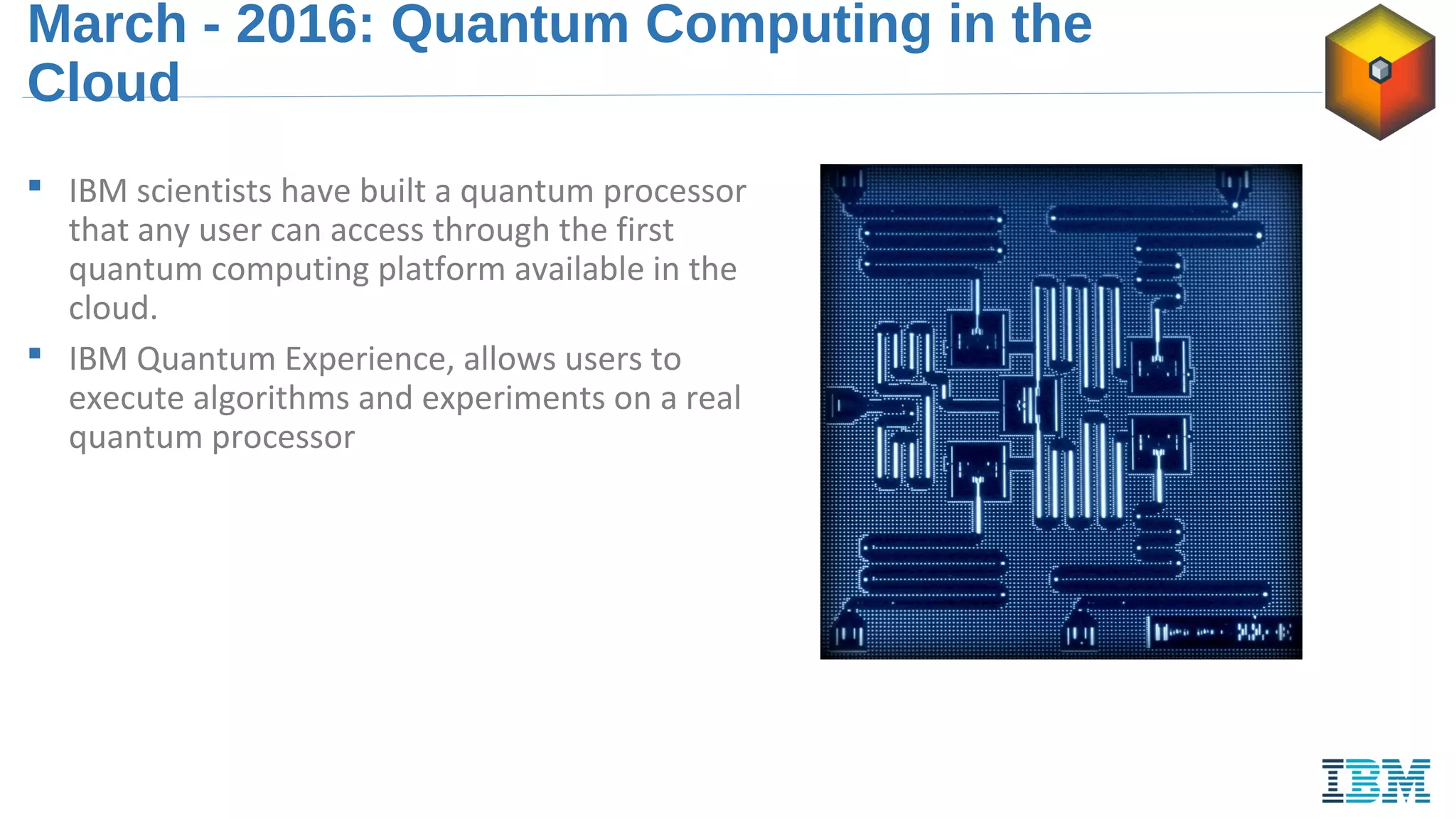 March - 2016: Quantum Computing in the
Cloud
 IBM scientists have built a quantum processor
that any user can access through the first
quantum computing platform available in the
cloud.
 IBM Quantum Experience, allows users to
execute algorithms and experiments on a real
quantum processor
 