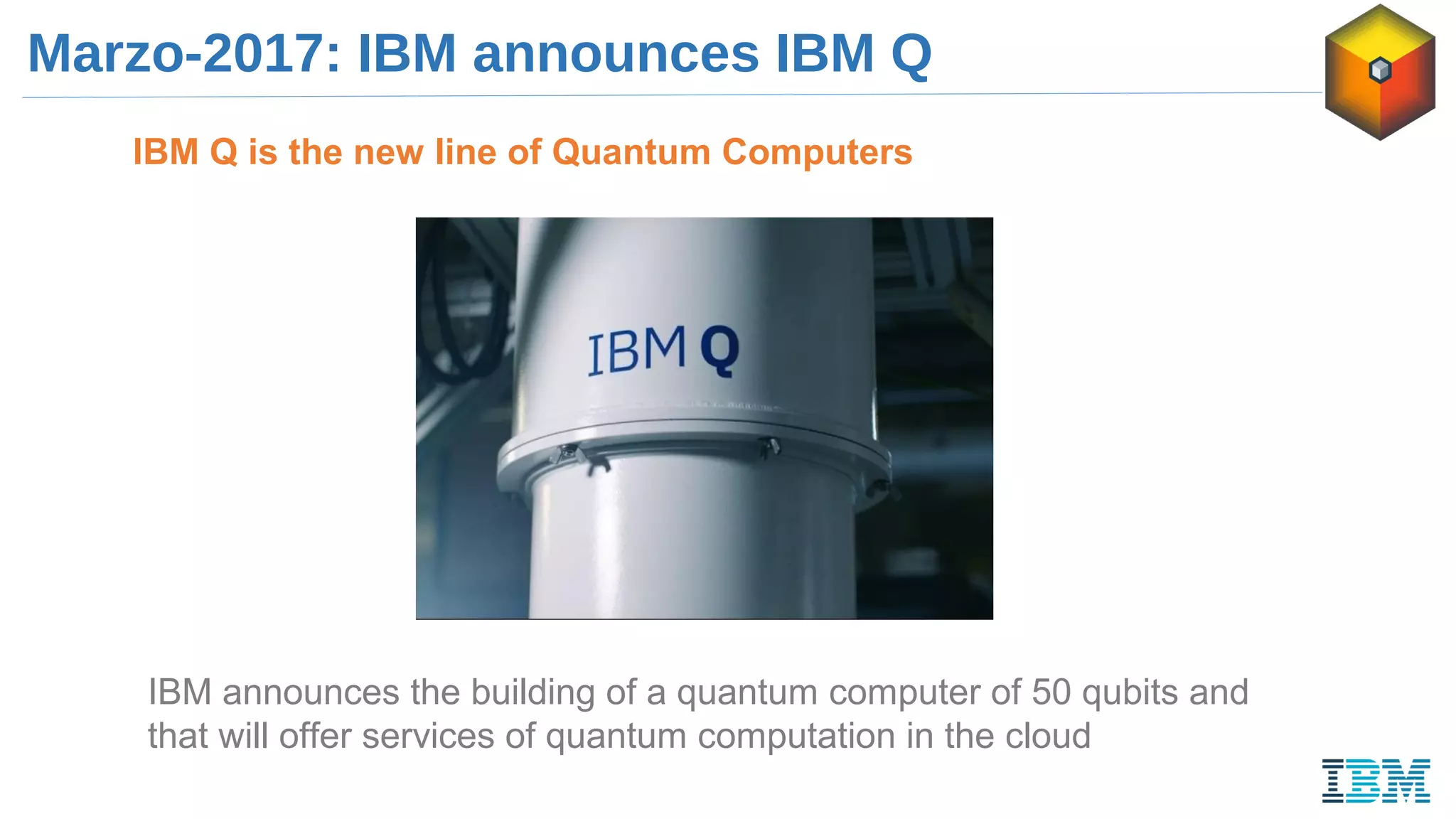 Marzo-2017: IBM announces IBM Q
IBM Q is the new line of Quantum Computers
IBM announces the building of a quantum computer of 50 qubits and
that will offer services of quantum computation in the cloud
 