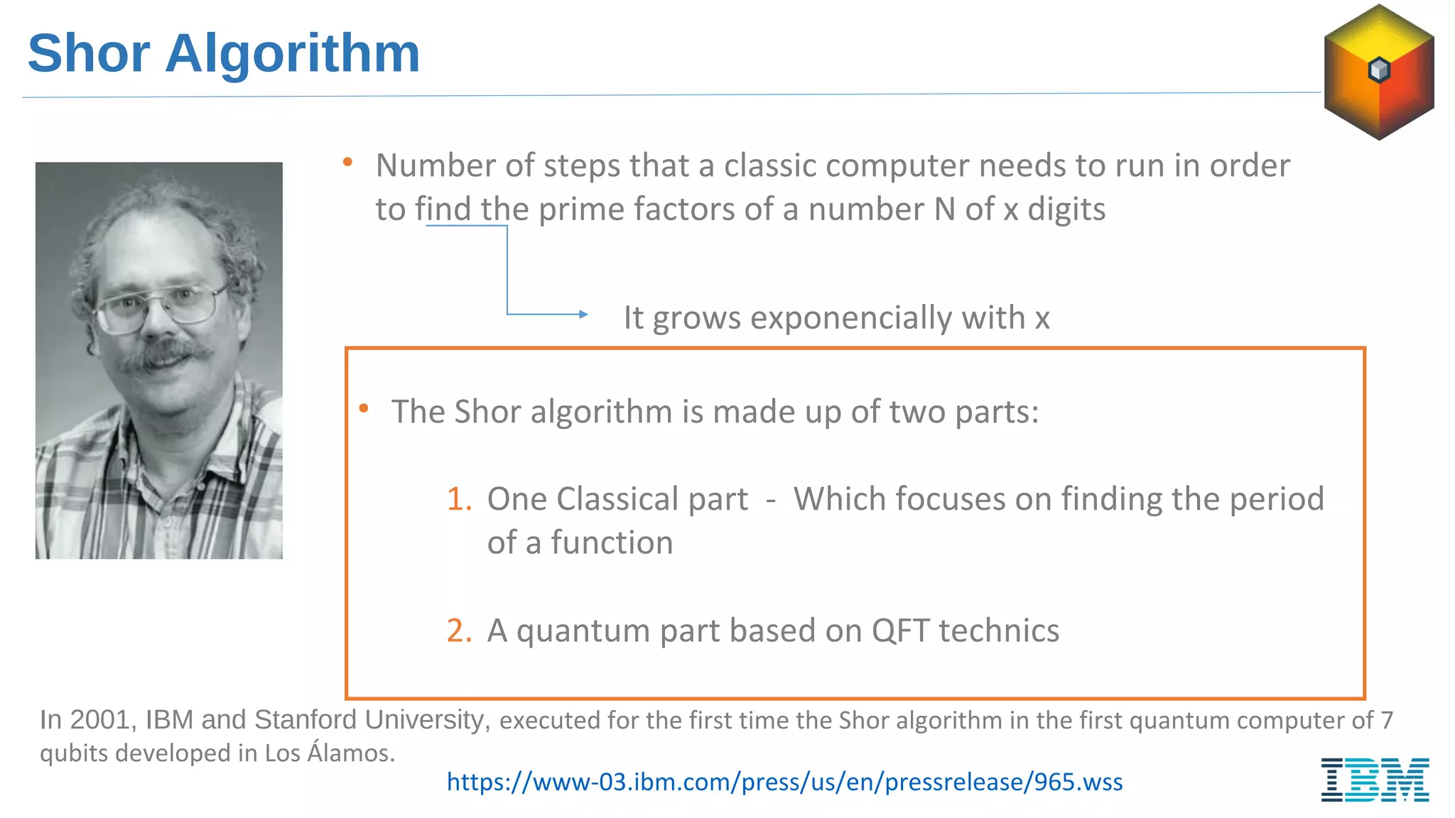 Shor Algorithm
• Number of steps that a classic computer needs to run in order
to find the prime factors of a number N of x digits
It grows exponencially with x
• The Shor algorithm is made up of two parts:
1. One Classical part - Which focuses on finding the period
of a function
2. A quantum part based on QFT technics
In 2001, IBM and Stanford University, executed for the first time the Shor algorithm in the first quantum computer of 7
qubits developed in Los Álamos.
https://www-03.ibm.com/press/us/en/pressrelease/965.wss
 