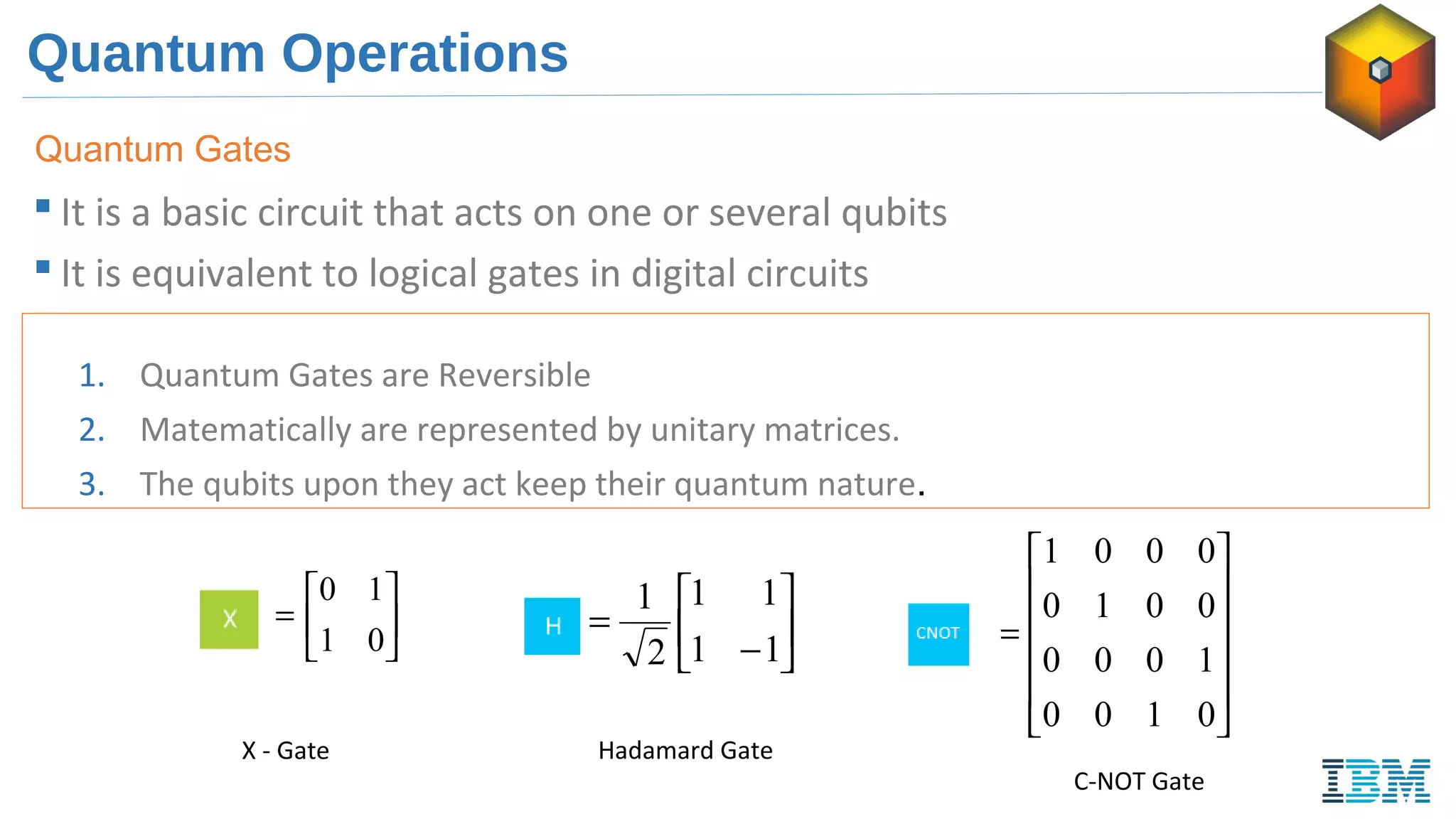 Quantum Operations
 It is a basic circuit that acts on one or several qubits
 It is equivalent to logical gates in digital circuits
Quantum Gates
1. Quantum Gates are Reversible
2. Matematically are represented by unitary matrices.
3. The qubits upon they act keep their quantum nature.






−
=
11
11
2
1












=
0100
1000
0010
0001
=
Hadamard Gate
C-NOT Gate






=
01
10
X - Gate
 