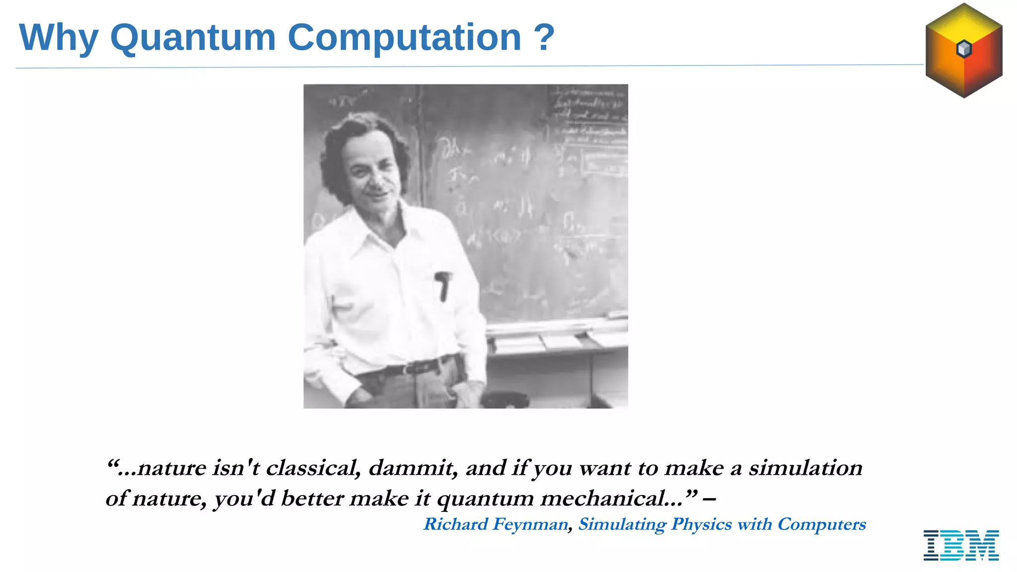 Why Quantum Computation ?
“...nature isn't classical, dammit, and if you want to make a simulation
of nature, you'd better make it quantum mechanical...” –
Richard Feynman, Simulating Physics with Computers
 