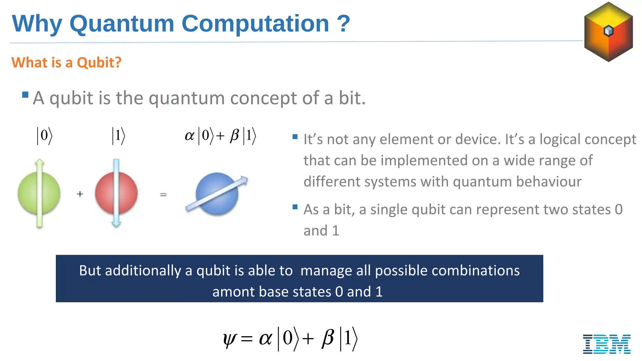 Why Quantum Computation ?
A qubit is the quantum concept of a bit.
0 1  It’s not any element or device. It’s a logical concept
that can be implemented on a wide range of
different systems with quantum behaviour
 As a bit, a single qubit can represent two states 0
and 1
But additionally a qubit is able to manage all possible combinations
amont base states 0 and 1
10 βα +
10 βαψ +=
What is a Qubit?
 